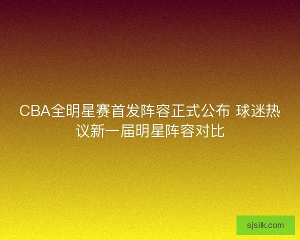 CBA全明星赛首发阵容正式公布 球迷热议新一届明星阵容对比