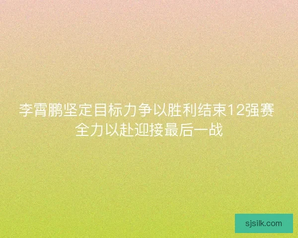 李霄鹏坚定目标力争以胜利结束12强赛 全力以赴迎接最后一战